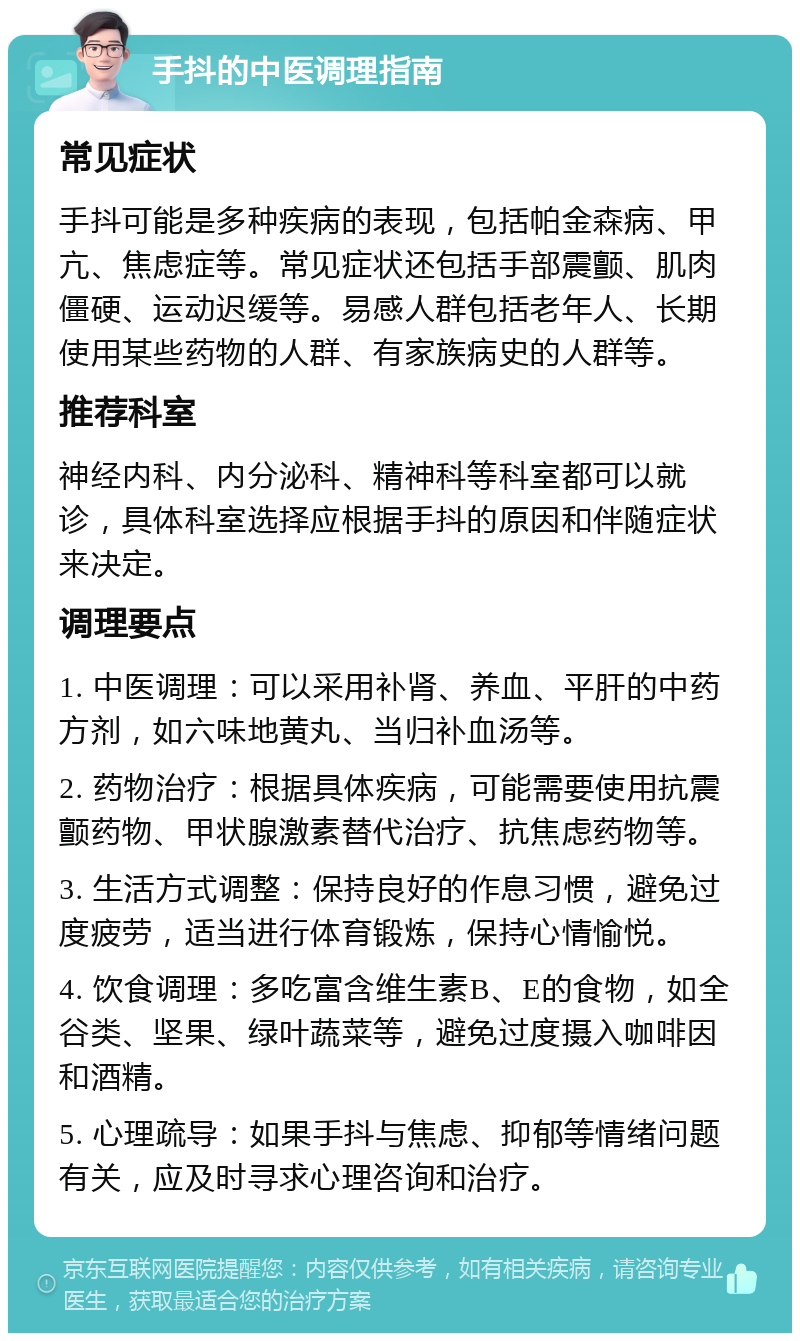 手抖的中医调理指南 常见症状 手抖可能是多种疾病的表现，包括帕金森病、甲亢、焦虑症等。常见症状还包括手部震颤、肌肉僵硬、运动迟缓等。易感人群包括老年人、长期使用某些药物的人群、有家族病史的人群等。 推荐科室 神经内科、内分泌科、精神科等科室都可以就诊，具体科室选择应根据手抖的原因和伴随症状来决定。 调理要点 1. 中医调理：可以采用补肾、养血、平肝的中药方剂，如六味地黄丸、当归补血汤等。 2. 药物治疗：根据具体疾病，可能需要使用抗震颤药物、甲状腺激素替代治疗、抗焦虑药物等。 3. 生活方式调整：保持良好的作息习惯，避免过度疲劳，适当进行体育锻炼，保持心情愉悦。 4. 饮食调理：多吃富含维生素B、E的食物，如全谷类、坚果、绿叶蔬菜等，避免过度摄入咖啡因和酒精。 5. 心理疏导：如果手抖与焦虑、抑郁等情绪问题有关，应及时寻求心理咨询和治疗。