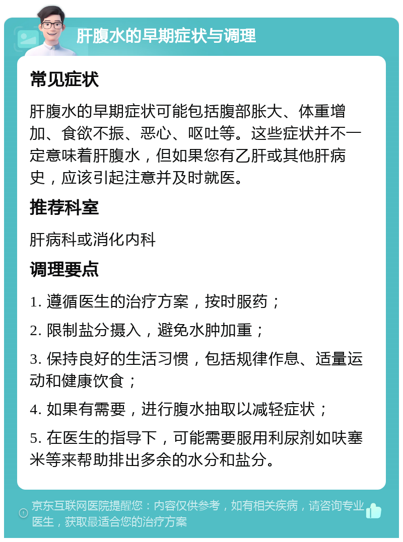 肝腹水的早期症状与调理 常见症状 肝腹水的早期症状可能包括腹部胀大、体重增加、食欲不振、恶心、呕吐等。这些症状并不一定意味着肝腹水，但如果您有乙肝或其他肝病史，应该引起注意并及时就医。 推荐科室 肝病科或消化内科 调理要点 1. 遵循医生的治疗方案，按时服药； 2. 限制盐分摄入，避免水肿加重； 3. 保持良好的生活习惯，包括规律作息、适量运动和健康饮食； 4. 如果有需要，进行腹水抽取以减轻症状； 5. 在医生的指导下，可能需要服用利尿剂如呋塞米等来帮助排出多余的水分和盐分。