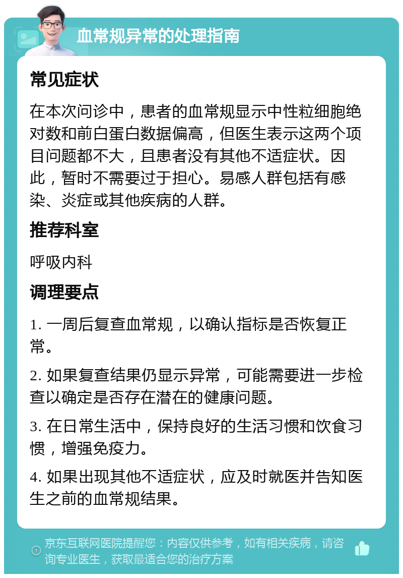 血常规异常的处理指南 常见症状 在本次问诊中，患者的血常规显示中性粒细胞绝对数和前白蛋白数据偏高，但医生表示这两个项目问题都不大，且患者没有其他不适症状。因此，暂时不需要过于担心。易感人群包括有感染、炎症或其他疾病的人群。 推荐科室 呼吸内科 调理要点 1. 一周后复查血常规，以确认指标是否恢复正常。 2. 如果复查结果仍显示异常，可能需要进一步检查以确定是否存在潜在的健康问题。 3. 在日常生活中，保持良好的生活习惯和饮食习惯，增强免疫力。 4. 如果出现其他不适症状，应及时就医并告知医生之前的血常规结果。