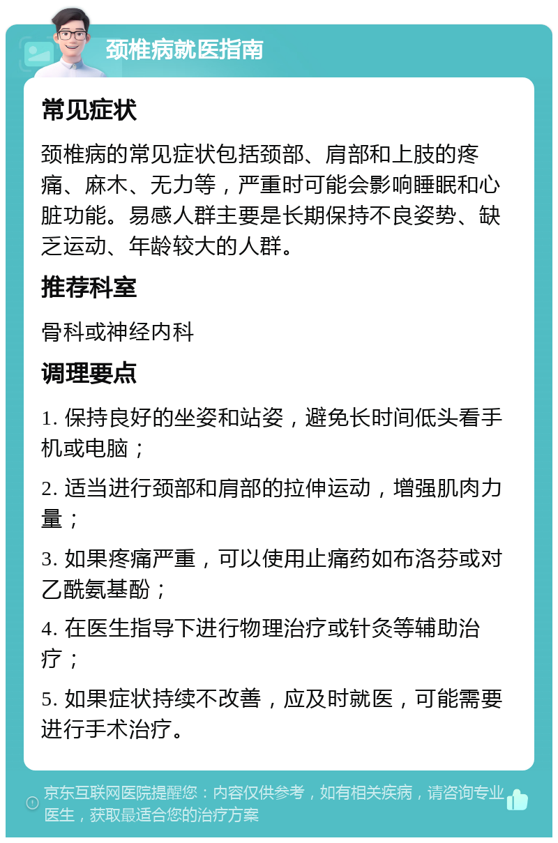 颈椎病就医指南 常见症状 颈椎病的常见症状包括颈部、肩部和上肢的疼痛、麻木、无力等，严重时可能会影响睡眠和心脏功能。易感人群主要是长期保持不良姿势、缺乏运动、年龄较大的人群。 推荐科室 骨科或神经内科 调理要点 1. 保持良好的坐姿和站姿，避免长时间低头看手机或电脑； 2. 适当进行颈部和肩部的拉伸运动，增强肌肉力量； 3. 如果疼痛严重，可以使用止痛药如布洛芬或对乙酰氨基酚； 4. 在医生指导下进行物理治疗或针灸等辅助治疗； 5. 如果症状持续不改善，应及时就医，可能需要进行手术治疗。