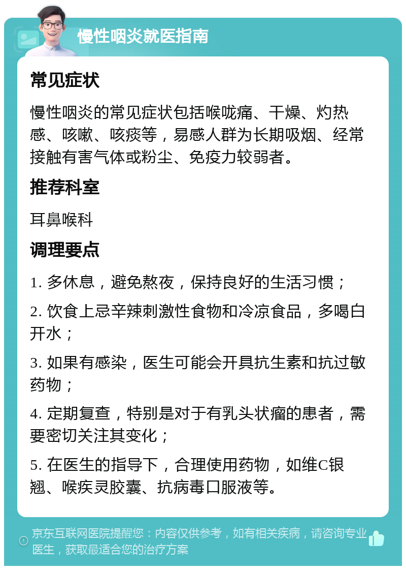 慢性咽炎就医指南 常见症状 慢性咽炎的常见症状包括喉咙痛、干燥、灼热感、咳嗽、咳痰等，易感人群为长期吸烟、经常接触有害气体或粉尘、免疫力较弱者。 推荐科室 耳鼻喉科 调理要点 1. 多休息，避免熬夜，保持良好的生活习惯； 2. 饮食上忌辛辣刺激性食物和冷凉食品，多喝白开水； 3. 如果有感染，医生可能会开具抗生素和抗过敏药物； 4. 定期复查，特别是对于有乳头状瘤的患者，需要密切关注其变化； 5. 在医生的指导下，合理使用药物，如维C银翘、喉疾灵胶囊、抗病毒口服液等。