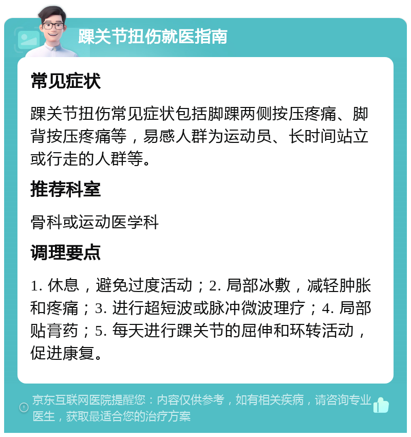 踝关节扭伤就医指南 常见症状 踝关节扭伤常见症状包括脚踝两侧按压疼痛、脚背按压疼痛等，易感人群为运动员、长时间站立或行走的人群等。 推荐科室 骨科或运动医学科 调理要点 1. 休息，避免过度活动；2. 局部冰敷，减轻肿胀和疼痛；3. 进行超短波或脉冲微波理疗；4. 局部贴膏药；5. 每天进行踝关节的屈伸和环转活动，促进康复。