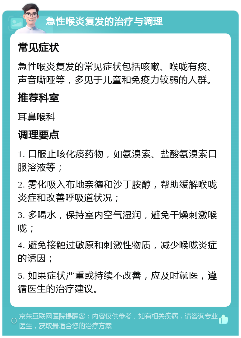 急性喉炎复发的治疗与调理 常见症状 急性喉炎复发的常见症状包括咳嗽、喉咙有痰、声音嘶哑等，多见于儿童和免疫力较弱的人群。 推荐科室 耳鼻喉科 调理要点 1. 口服止咳化痰药物，如氨溴索、盐酸氨溴索口服溶液等； 2. 雾化吸入布地奈德和沙丁胺醇，帮助缓解喉咙炎症和改善呼吸道状况； 3. 多喝水，保持室内空气湿润，避免干燥刺激喉咙； 4. 避免接触过敏原和刺激性物质，减少喉咙炎症的诱因； 5. 如果症状严重或持续不改善，应及时就医，遵循医生的治疗建议。