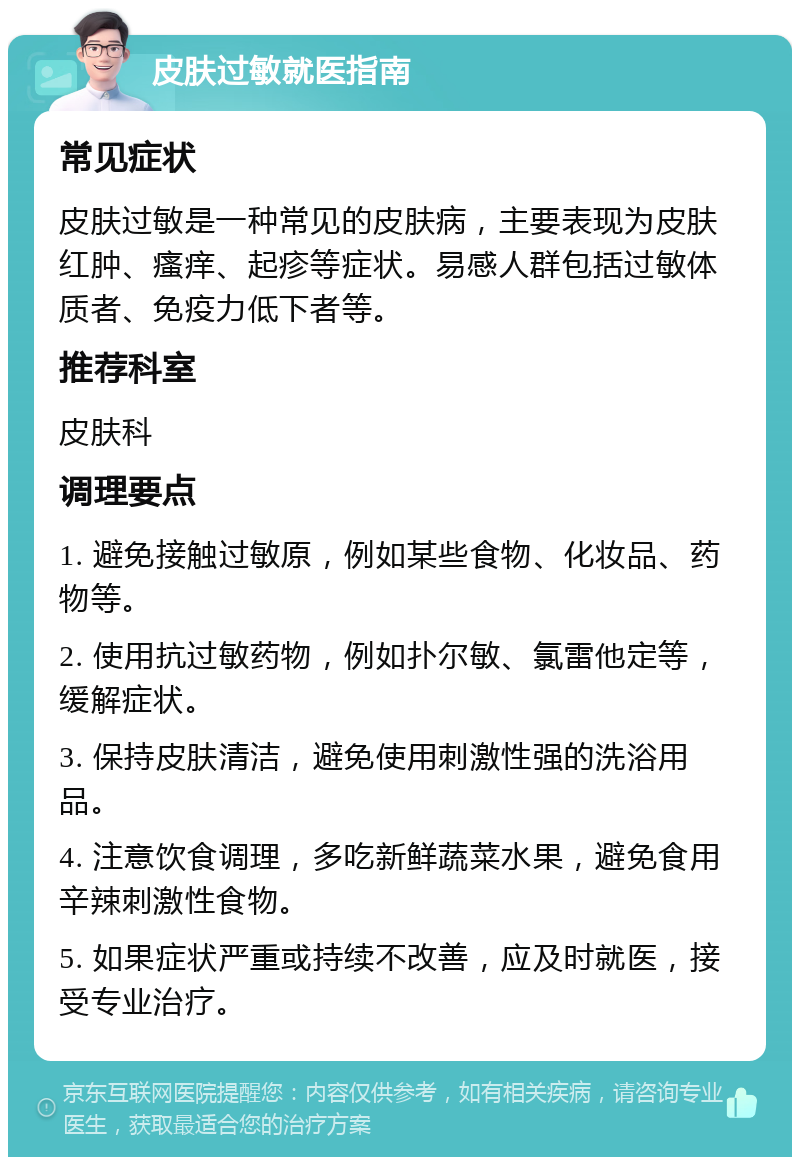 皮肤过敏就医指南 常见症状 皮肤过敏是一种常见的皮肤病，主要表现为皮肤红肿、瘙痒、起疹等症状。易感人群包括过敏体质者、免疫力低下者等。 推荐科室 皮肤科 调理要点 1. 避免接触过敏原，例如某些食物、化妆品、药物等。 2. 使用抗过敏药物，例如扑尔敏、氯雷他定等，缓解症状。 3. 保持皮肤清洁，避免使用刺激性强的洗浴用品。 4. 注意饮食调理，多吃新鲜蔬菜水果，避免食用辛辣刺激性食物。 5. 如果症状严重或持续不改善，应及时就医，接受专业治疗。