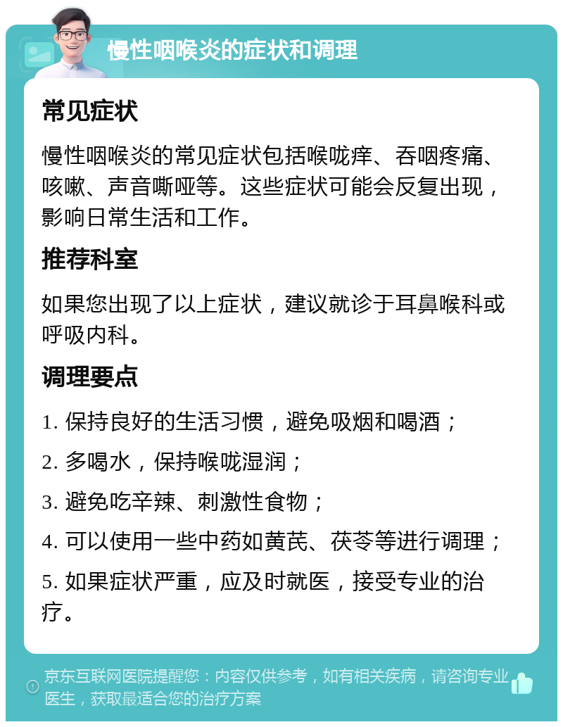 慢性咽喉炎的症状和调理 常见症状 慢性咽喉炎的常见症状包括喉咙痒、吞咽疼痛、咳嗽、声音嘶哑等。这些症状可能会反复出现，影响日常生活和工作。 推荐科室 如果您出现了以上症状，建议就诊于耳鼻喉科或呼吸内科。 调理要点 1. 保持良好的生活习惯，避免吸烟和喝酒； 2. 多喝水，保持喉咙湿润； 3. 避免吃辛辣、刺激性食物； 4. 可以使用一些中药如黄芪、茯苓等进行调理； 5. 如果症状严重，应及时就医，接受专业的治疗。