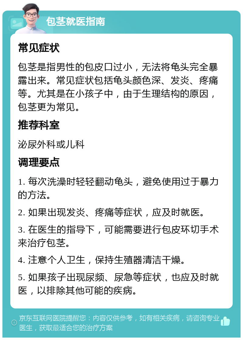 包茎就医指南 常见症状 包茎是指男性的包皮口过小，无法将龟头完全暴露出来。常见症状包括龟头颜色深、发炎、疼痛等。尤其是在小孩子中，由于生理结构的原因，包茎更为常见。 推荐科室 泌尿外科或儿科 调理要点 1. 每次洗澡时轻轻翻动龟头，避免使用过于暴力的方法。 2. 如果出现发炎、疼痛等症状，应及时就医。 3. 在医生的指导下，可能需要进行包皮环切手术来治疗包茎。 4. 注意个人卫生，保持生殖器清洁干燥。 5. 如果孩子出现尿频、尿急等症状，也应及时就医，以排除其他可能的疾病。