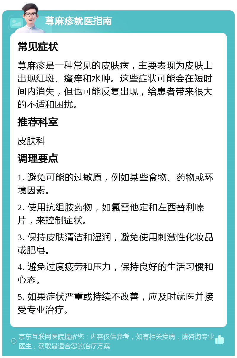 荨麻疹就医指南 常见症状 荨麻疹是一种常见的皮肤病，主要表现为皮肤上出现红斑、瘙痒和水肿。这些症状可能会在短时间内消失，但也可能反复出现，给患者带来很大的不适和困扰。 推荐科室 皮肤科 调理要点 1. 避免可能的过敏原，例如某些食物、药物或环境因素。 2. 使用抗组胺药物，如氯雷他定和左西替利嗪片，来控制症状。 3. 保持皮肤清洁和湿润，避免使用刺激性化妆品或肥皂。 4. 避免过度疲劳和压力，保持良好的生活习惯和心态。 5. 如果症状严重或持续不改善，应及时就医并接受专业治疗。