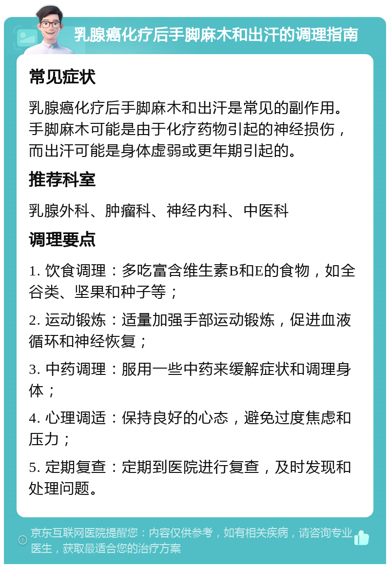 乳腺癌化疗后手脚麻木和出汗的调理指南 常见症状 乳腺癌化疗后手脚麻木和出汗是常见的副作用。手脚麻木可能是由于化疗药物引起的神经损伤，而出汗可能是身体虚弱或更年期引起的。 推荐科室 乳腺外科、肿瘤科、神经内科、中医科 调理要点 1. 饮食调理：多吃富含维生素B和E的食物，如全谷类、坚果和种子等； 2. 运动锻炼：适量加强手部运动锻炼，促进血液循环和神经恢复； 3. 中药调理：服用一些中药来缓解症状和调理身体； 4. 心理调适：保持良好的心态，避免过度焦虑和压力； 5. 定期复查：定期到医院进行复查，及时发现和处理问题。