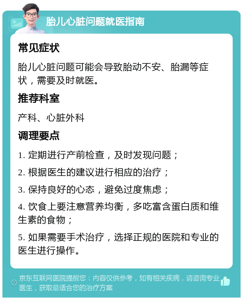 胎儿心脏问题就医指南 常见症状 胎儿心脏问题可能会导致胎动不安、胎漏等症状，需要及时就医。 推荐科室 产科、心脏外科 调理要点 1. 定期进行产前检查，及时发现问题； 2. 根据医生的建议进行相应的治疗； 3. 保持良好的心态，避免过度焦虑； 4. 饮食上要注意营养均衡，多吃富含蛋白质和维生素的食物； 5. 如果需要手术治疗，选择正规的医院和专业的医生进行操作。