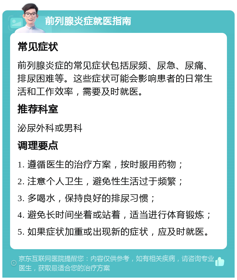 前列腺炎症就医指南 常见症状 前列腺炎症的常见症状包括尿频、尿急、尿痛、排尿困难等。这些症状可能会影响患者的日常生活和工作效率，需要及时就医。 推荐科室 泌尿外科或男科 调理要点 1. 遵循医生的治疗方案，按时服用药物； 2. 注意个人卫生，避免性生活过于频繁； 3. 多喝水，保持良好的排尿习惯； 4. 避免长时间坐着或站着，适当进行体育锻炼； 5. 如果症状加重或出现新的症状，应及时就医。