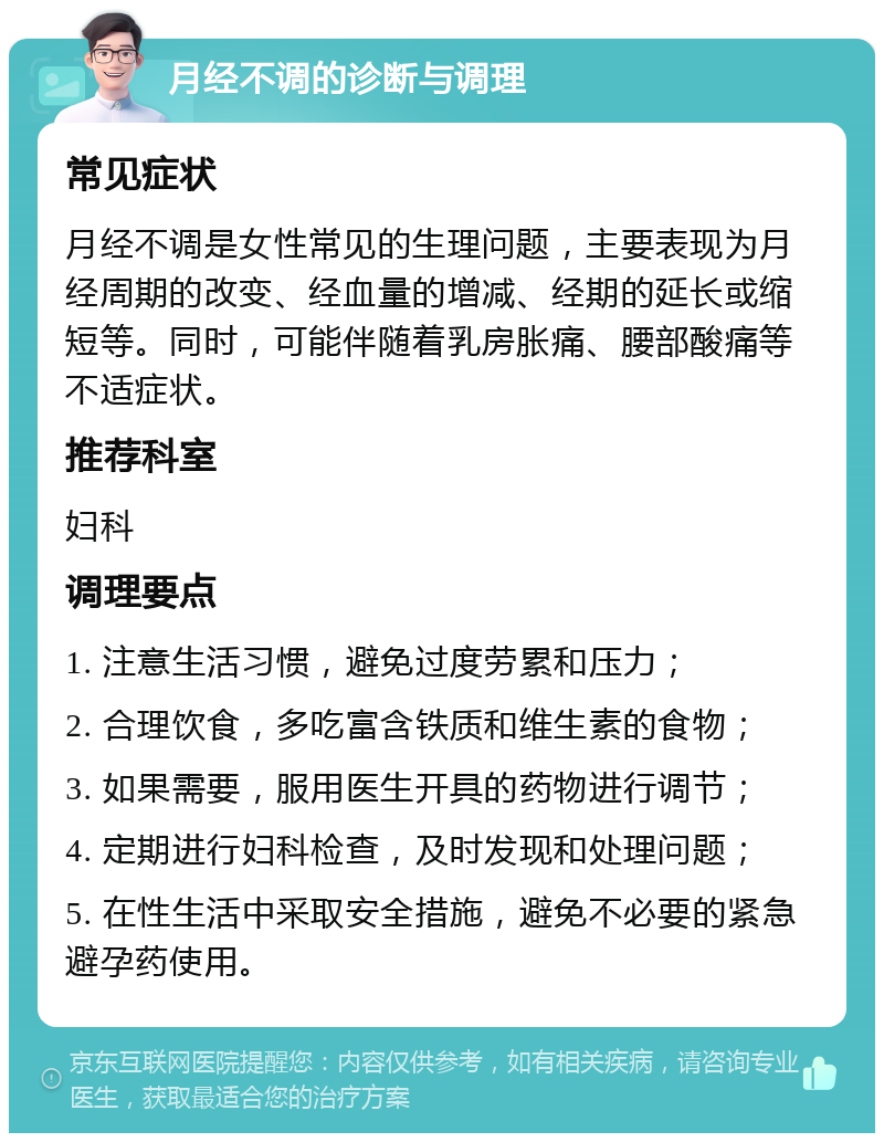 月经不调的诊断与调理 常见症状 月经不调是女性常见的生理问题，主要表现为月经周期的改变、经血量的增减、经期的延长或缩短等。同时，可能伴随着乳房胀痛、腰部酸痛等不适症状。 推荐科室 妇科 调理要点 1. 注意生活习惯，避免过度劳累和压力； 2. 合理饮食，多吃富含铁质和维生素的食物； 3. 如果需要，服用医生开具的药物进行调节； 4. 定期进行妇科检查，及时发现和处理问题； 5. 在性生活中采取安全措施，避免不必要的紧急避孕药使用。