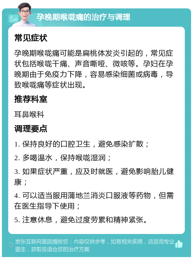 孕晚期喉咙痛的治疗与调理 常见症状 孕晚期喉咙痛可能是扁桃体发炎引起的，常见症状包括喉咙干痛、声音嘶哑、微咳等。孕妇在孕晚期由于免疫力下降，容易感染细菌或病毒，导致喉咙痛等症状出现。 推荐科室 耳鼻喉科 调理要点 1. 保持良好的口腔卫生，避免感染扩散； 2. 多喝温水，保持喉咙湿润； 3. 如果症状严重，应及时就医，避免影响胎儿健康； 4. 可以适当服用蒲地兰消炎口服液等药物，但需在医生指导下使用； 5. 注意休息，避免过度劳累和精神紧张。