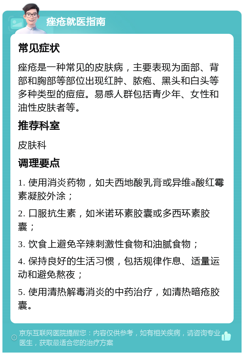 痤疮就医指南 常见症状 痤疮是一种常见的皮肤病，主要表现为面部、背部和胸部等部位出现红肿、脓疱、黑头和白头等多种类型的痘痘。易感人群包括青少年、女性和油性皮肤者等。 推荐科室 皮肤科 调理要点 1. 使用消炎药物，如夫西地酸乳膏或异维a酸红霉素凝胶外涂； 2. 口服抗生素，如米诺环素胶囊或多西环素胶囊； 3. 饮食上避免辛辣刺激性食物和油腻食物； 4. 保持良好的生活习惯，包括规律作息、适量运动和避免熬夜； 5. 使用清热解毒消炎的中药治疗，如清热暗疮胶囊。