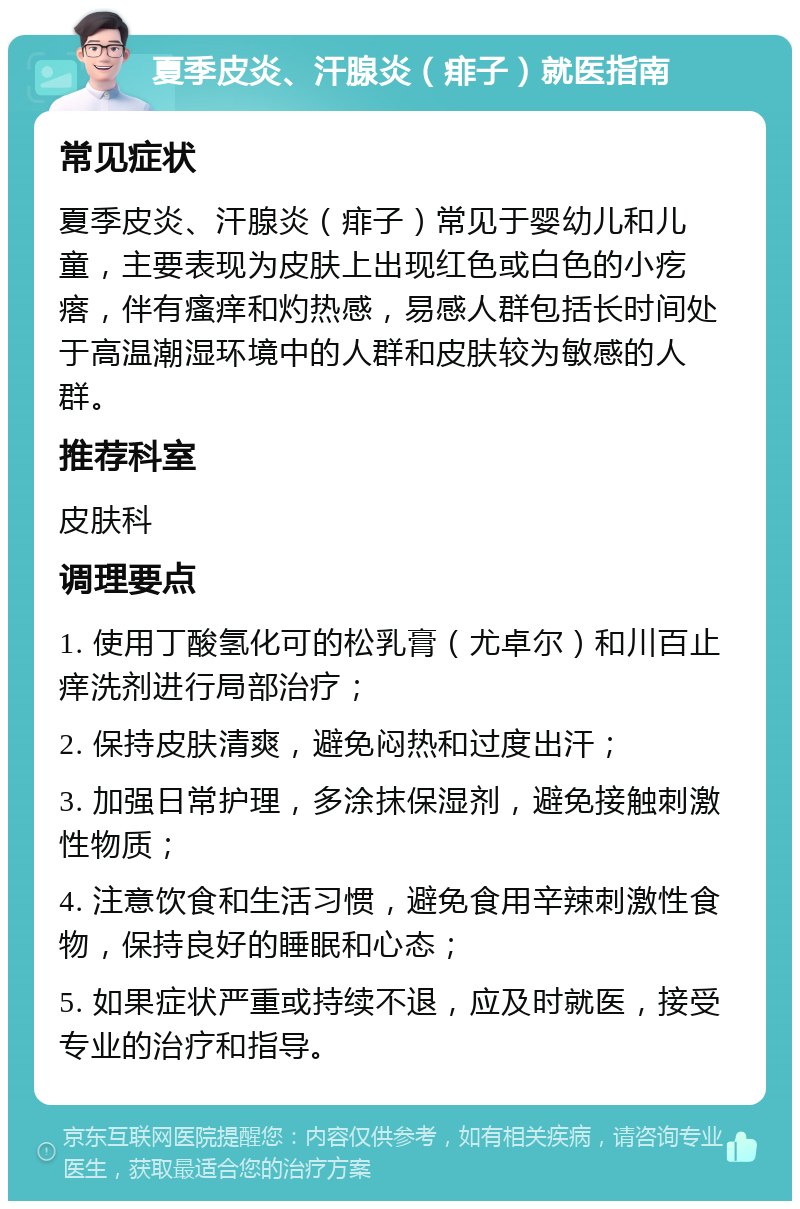 夏季皮炎、汗腺炎（痱子）就医指南 常见症状 夏季皮炎、汗腺炎（痱子）常见于婴幼儿和儿童，主要表现为皮肤上出现红色或白色的小疙瘩，伴有瘙痒和灼热感，易感人群包括长时间处于高温潮湿环境中的人群和皮肤较为敏感的人群。 推荐科室 皮肤科 调理要点 1. 使用丁酸氢化可的松乳膏（尤卓尔）和川百止痒洗剂进行局部治疗； 2. 保持皮肤清爽，避免闷热和过度出汗； 3. 加强日常护理，多涂抹保湿剂，避免接触刺激性物质； 4. 注意饮食和生活习惯，避免食用辛辣刺激性食物，保持良好的睡眠和心态； 5. 如果症状严重或持续不退，应及时就医，接受专业的治疗和指导。