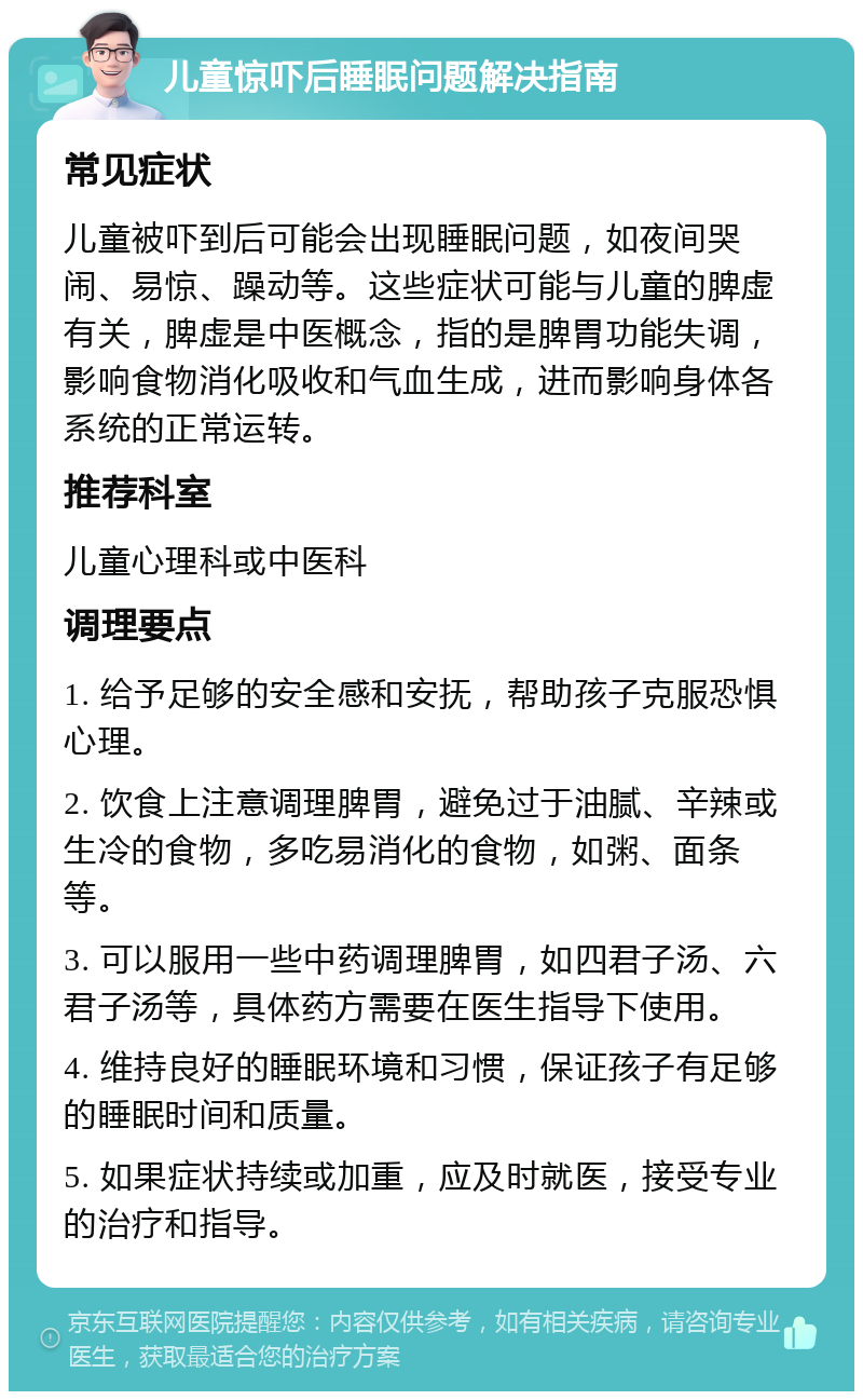 儿童惊吓后睡眠问题解决指南 常见症状 儿童被吓到后可能会出现睡眠问题，如夜间哭闹、易惊、躁动等。这些症状可能与儿童的脾虚有关，脾虚是中医概念，指的是脾胃功能失调，影响食物消化吸收和气血生成，进而影响身体各系统的正常运转。 推荐科室 儿童心理科或中医科 调理要点 1. 给予足够的安全感和安抚，帮助孩子克服恐惧心理。 2. 饮食上注意调理脾胃，避免过于油腻、辛辣或生冷的食物，多吃易消化的食物，如粥、面条等。 3. 可以服用一些中药调理脾胃，如四君子汤、六君子汤等，具体药方需要在医生指导下使用。 4. 维持良好的睡眠环境和习惯，保证孩子有足够的睡眠时间和质量。 5. 如果症状持续或加重，应及时就医，接受专业的治疗和指导。