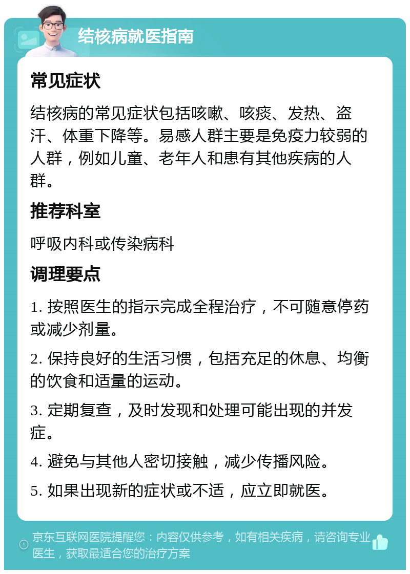 结核病就医指南 常见症状 结核病的常见症状包括咳嗽、咳痰、发热、盗汗、体重下降等。易感人群主要是免疫力较弱的人群，例如儿童、老年人和患有其他疾病的人群。 推荐科室 呼吸内科或传染病科 调理要点 1. 按照医生的指示完成全程治疗，不可随意停药或减少剂量。 2. 保持良好的生活习惯，包括充足的休息、均衡的饮食和适量的运动。 3. 定期复查，及时发现和处理可能出现的并发症。 4. 避免与其他人密切接触，减少传播风险。 5. 如果出现新的症状或不适，应立即就医。