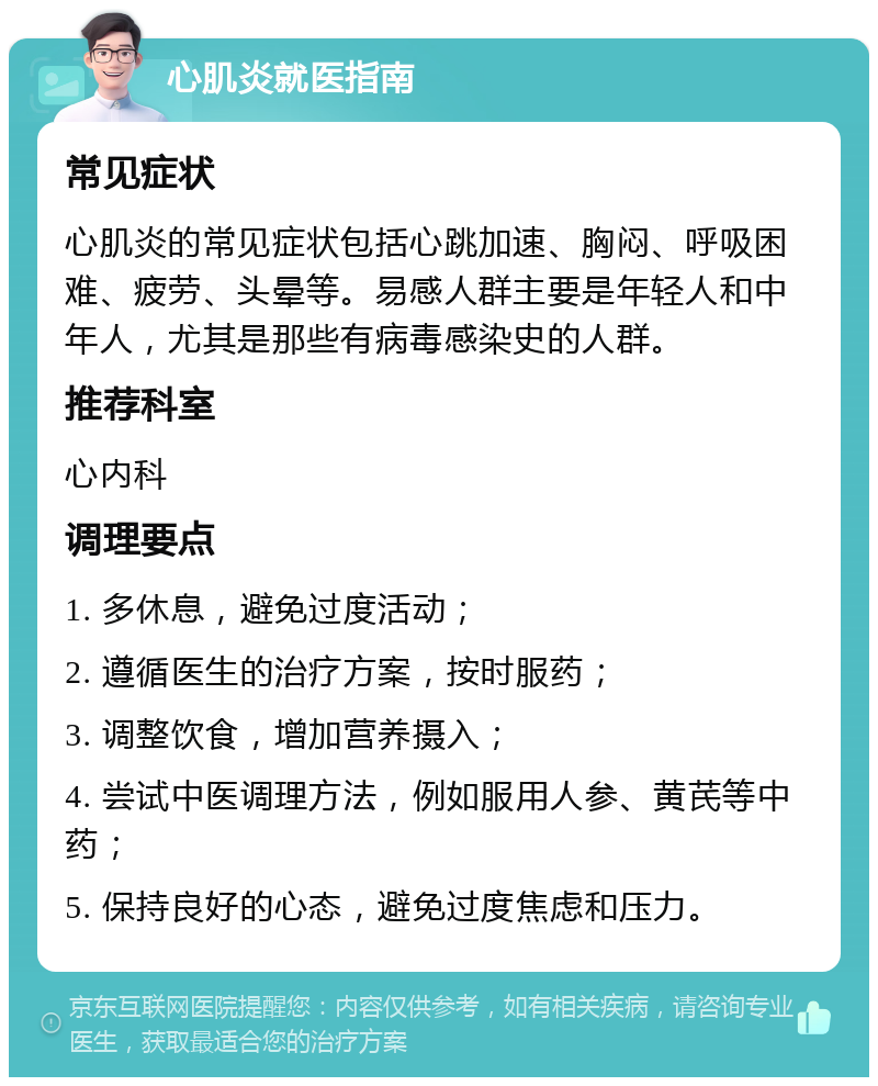 心肌炎就医指南 常见症状 心肌炎的常见症状包括心跳加速、胸闷、呼吸困难、疲劳、头晕等。易感人群主要是年轻人和中年人，尤其是那些有病毒感染史的人群。 推荐科室 心内科 调理要点 1. 多休息，避免过度活动； 2. 遵循医生的治疗方案，按时服药； 3. 调整饮食，增加营养摄入； 4. 尝试中医调理方法，例如服用人参、黄芪等中药； 5. 保持良好的心态，避免过度焦虑和压力。