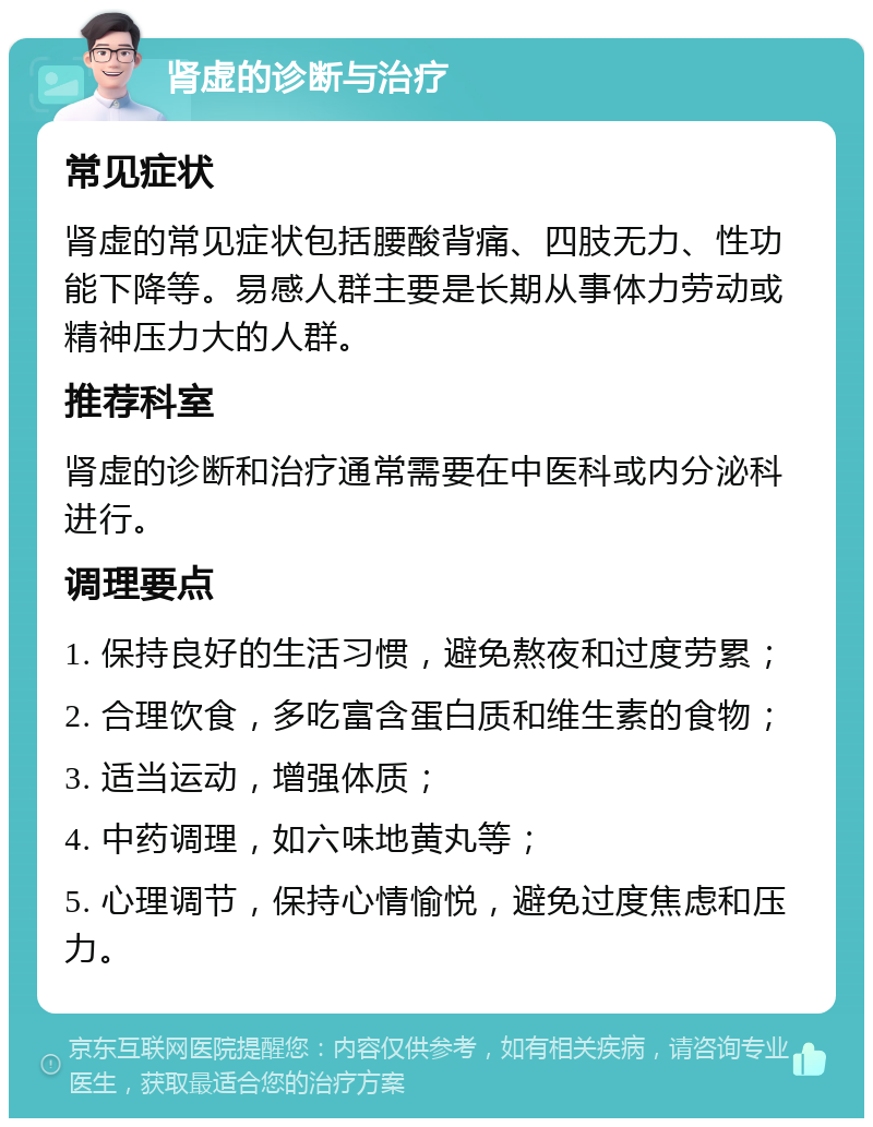 肾虚的诊断与治疗 常见症状 肾虚的常见症状包括腰酸背痛、四肢无力、性功能下降等。易感人群主要是长期从事体力劳动或精神压力大的人群。 推荐科室 肾虚的诊断和治疗通常需要在中医科或内分泌科进行。 调理要点 1. 保持良好的生活习惯，避免熬夜和过度劳累； 2. 合理饮食，多吃富含蛋白质和维生素的食物； 3. 适当运动，增强体质； 4. 中药调理，如六味地黄丸等； 5. 心理调节，保持心情愉悦，避免过度焦虑和压力。