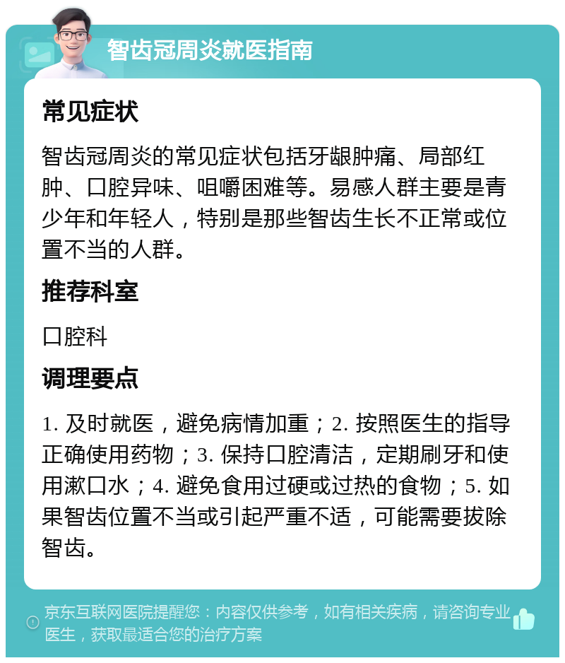 智齿冠周炎就医指南 常见症状 智齿冠周炎的常见症状包括牙龈肿痛、局部红肿、口腔异味、咀嚼困难等。易感人群主要是青少年和年轻人，特别是那些智齿生长不正常或位置不当的人群。 推荐科室 口腔科 调理要点 1. 及时就医，避免病情加重；2. 按照医生的指导正确使用药物；3. 保持口腔清洁，定期刷牙和使用漱口水；4. 避免食用过硬或过热的食物；5. 如果智齿位置不当或引起严重不适，可能需要拔除智齿。