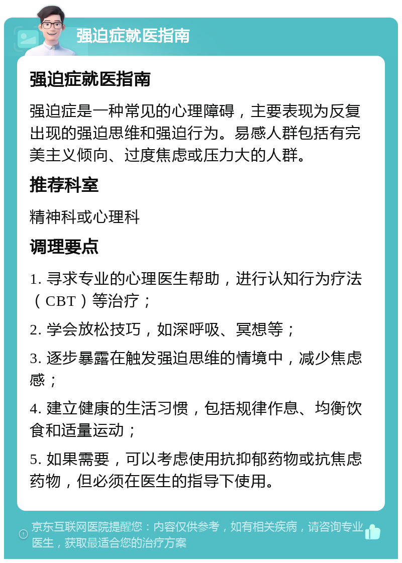 强迫症就医指南 强迫症就医指南 强迫症是一种常见的心理障碍，主要表现为反复出现的强迫思维和强迫行为。易感人群包括有完美主义倾向、过度焦虑或压力大的人群。 推荐科室 精神科或心理科 调理要点 1. 寻求专业的心理医生帮助，进行认知行为疗法（CBT）等治疗； 2. 学会放松技巧，如深呼吸、冥想等； 3. 逐步暴露在触发强迫思维的情境中，减少焦虑感； 4. 建立健康的生活习惯，包括规律作息、均衡饮食和适量运动； 5. 如果需要，可以考虑使用抗抑郁药物或抗焦虑药物，但必须在医生的指导下使用。