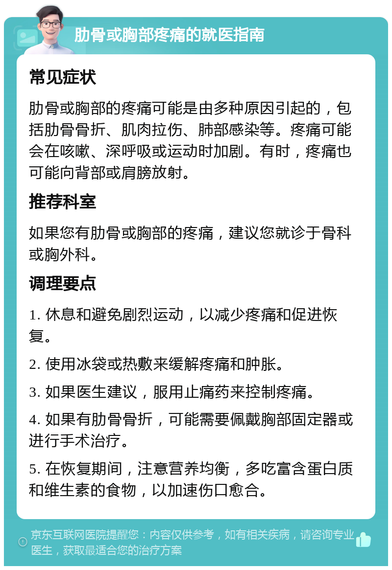 肋骨或胸部疼痛的就医指南 常见症状 肋骨或胸部的疼痛可能是由多种原因引起的，包括肋骨骨折、肌肉拉伤、肺部感染等。疼痛可能会在咳嗽、深呼吸或运动时加剧。有时，疼痛也可能向背部或肩膀放射。 推荐科室 如果您有肋骨或胸部的疼痛，建议您就诊于骨科或胸外科。 调理要点 1. 休息和避免剧烈运动，以减少疼痛和促进恢复。 2. 使用冰袋或热敷来缓解疼痛和肿胀。 3. 如果医生建议，服用止痛药来控制疼痛。 4. 如果有肋骨骨折，可能需要佩戴胸部固定器或进行手术治疗。 5. 在恢复期间，注意营养均衡，多吃富含蛋白质和维生素的食物，以加速伤口愈合。