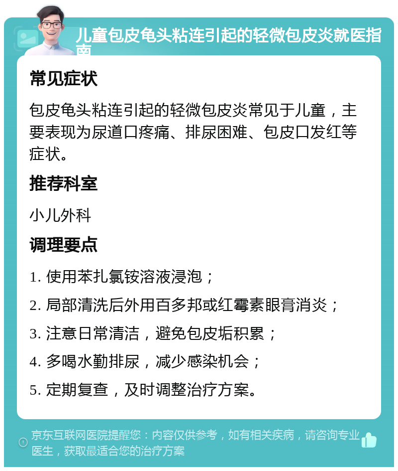 儿童包皮龟头粘连引起的轻微包皮炎就医指南 常见症状 包皮龟头粘连引起的轻微包皮炎常见于儿童，主要表现为尿道口疼痛、排尿困难、包皮口发红等症状。 推荐科室 小儿外科 调理要点 1. 使用苯扎氯铵溶液浸泡； 2. 局部清洗后外用百多邦或红霉素眼膏消炎； 3. 注意日常清洁，避免包皮垢积累； 4. 多喝水勤排尿，减少感染机会； 5. 定期复查，及时调整治疗方案。