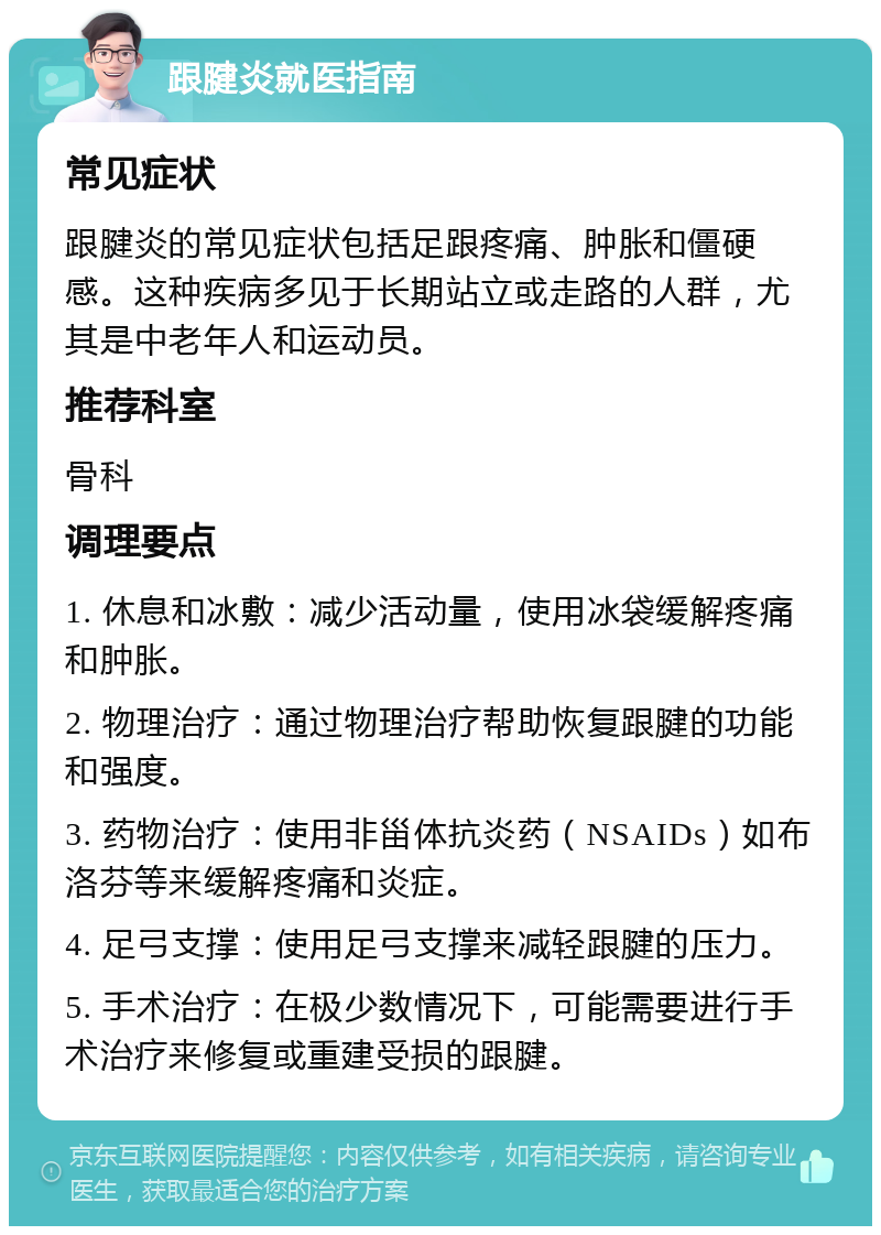 跟腱炎就医指南 常见症状 跟腱炎的常见症状包括足跟疼痛、肿胀和僵硬感。这种疾病多见于长期站立或走路的人群，尤其是中老年人和运动员。 推荐科室 骨科 调理要点 1. 休息和冰敷：减少活动量，使用冰袋缓解疼痛和肿胀。 2. 物理治疗：通过物理治疗帮助恢复跟腱的功能和强度。 3. 药物治疗：使用非甾体抗炎药（NSAIDs）如布洛芬等来缓解疼痛和炎症。 4. 足弓支撑：使用足弓支撑来减轻跟腱的压力。 5. 手术治疗：在极少数情况下，可能需要进行手术治疗来修复或重建受损的跟腱。