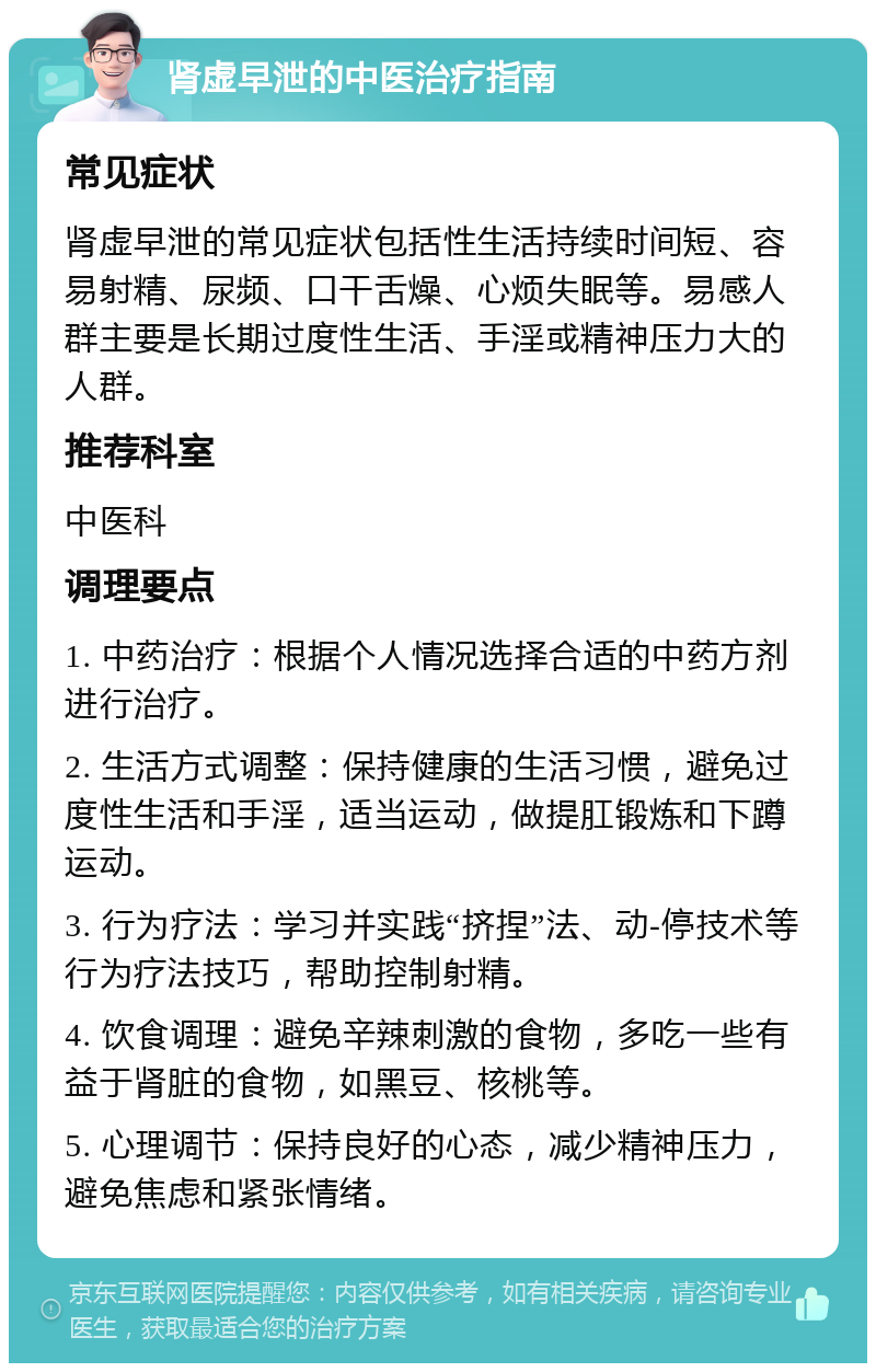 肾虚早泄的中医治疗指南 常见症状 肾虚早泄的常见症状包括性生活持续时间短、容易射精、尿频、口干舌燥、心烦失眠等。易感人群主要是长期过度性生活、手淫或精神压力大的人群。 推荐科室 中医科 调理要点 1. 中药治疗：根据个人情况选择合适的中药方剂进行治疗。 2. 生活方式调整：保持健康的生活习惯，避免过度性生活和手淫，适当运动，做提肛锻炼和下蹲运动。 3. 行为疗法：学习并实践“挤捏”法、动-停技术等行为疗法技巧，帮助控制射精。 4. 饮食调理：避免辛辣刺激的食物，多吃一些有益于肾脏的食物，如黑豆、核桃等。 5. 心理调节：保持良好的心态，减少精神压力，避免焦虑和紧张情绪。