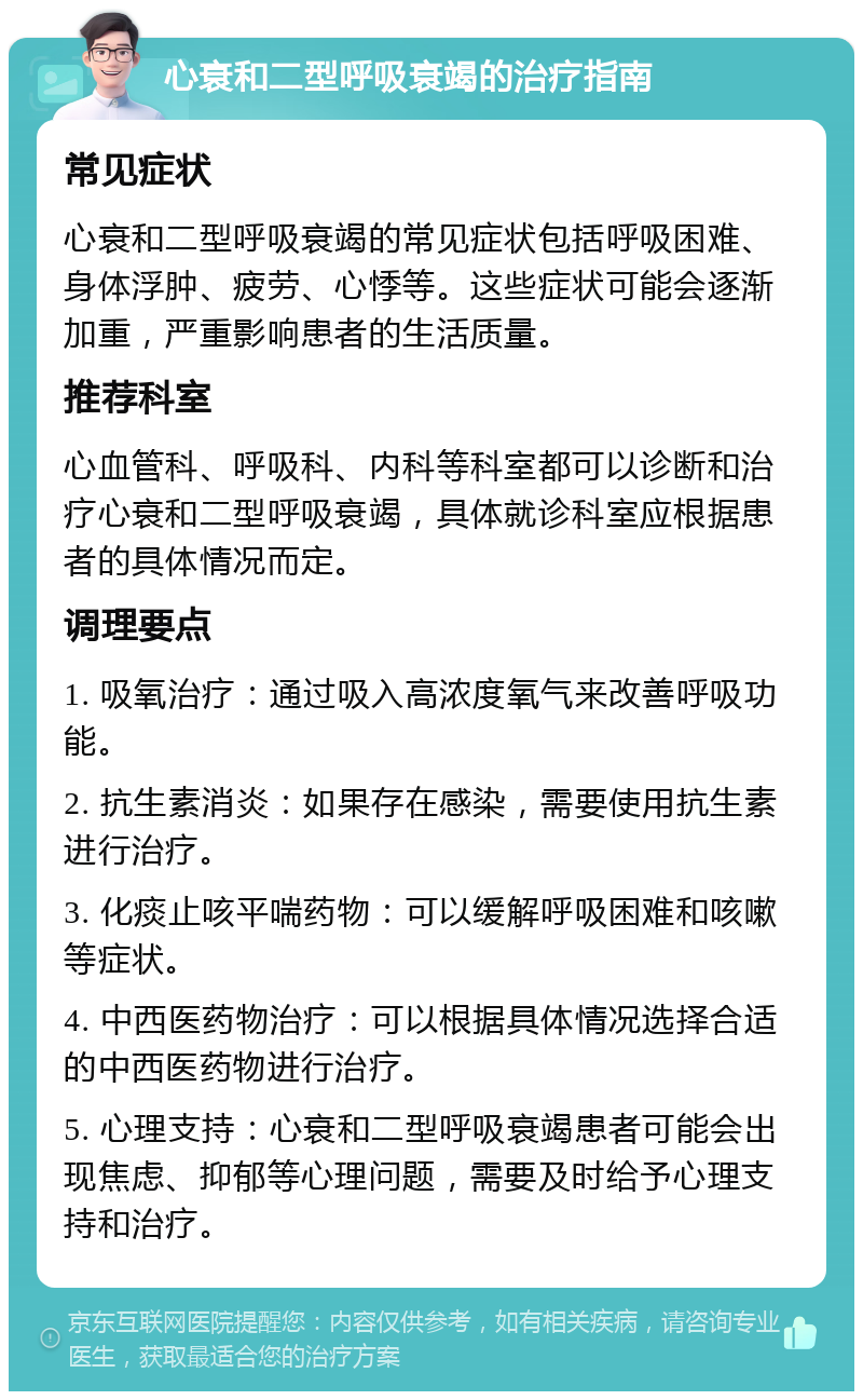 心衰和二型呼吸衰竭的治疗指南 常见症状 心衰和二型呼吸衰竭的常见症状包括呼吸困难、身体浮肿、疲劳、心悸等。这些症状可能会逐渐加重，严重影响患者的生活质量。 推荐科室 心血管科、呼吸科、内科等科室都可以诊断和治疗心衰和二型呼吸衰竭，具体就诊科室应根据患者的具体情况而定。 调理要点 1. 吸氧治疗：通过吸入高浓度氧气来改善呼吸功能。 2. 抗生素消炎：如果存在感染，需要使用抗生素进行治疗。 3. 化痰止咳平喘药物：可以缓解呼吸困难和咳嗽等症状。 4. 中西医药物治疗：可以根据具体情况选择合适的中西医药物进行治疗。 5. 心理支持：心衰和二型呼吸衰竭患者可能会出现焦虑、抑郁等心理问题，需要及时给予心理支持和治疗。