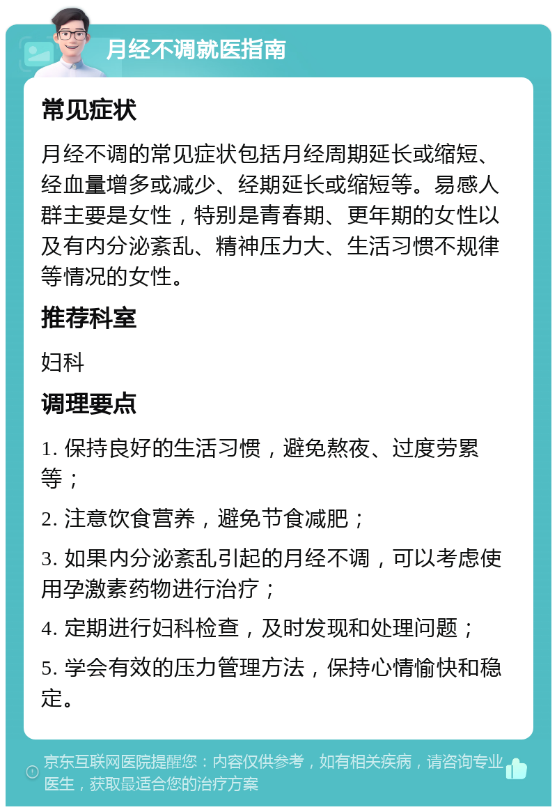 月经不调就医指南 常见症状 月经不调的常见症状包括月经周期延长或缩短、经血量增多或减少、经期延长或缩短等。易感人群主要是女性，特别是青春期、更年期的女性以及有内分泌紊乱、精神压力大、生活习惯不规律等情况的女性。 推荐科室 妇科 调理要点 1. 保持良好的生活习惯，避免熬夜、过度劳累等； 2. 注意饮食营养，避免节食减肥； 3. 如果内分泌紊乱引起的月经不调，可以考虑使用孕激素药物进行治疗； 4. 定期进行妇科检查，及时发现和处理问题； 5. 学会有效的压力管理方法，保持心情愉快和稳定。