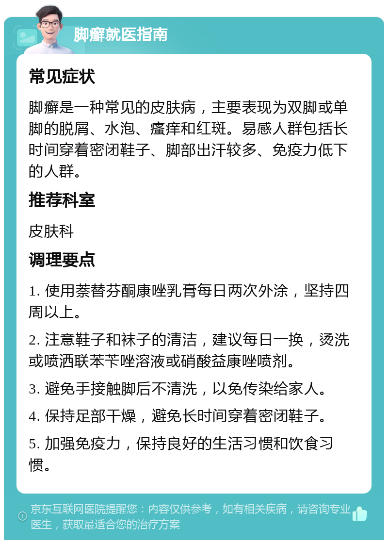 脚癣就医指南 常见症状 脚癣是一种常见的皮肤病，主要表现为双脚或单脚的脱屑、水泡、瘙痒和红斑。易感人群包括长时间穿着密闭鞋子、脚部出汗较多、免疫力低下的人群。 推荐科室 皮肤科 调理要点 1. 使用萘替芬酮康唑乳膏每日两次外涂，坚持四周以上。 2. 注意鞋子和袜子的清洁，建议每日一换，烫洗或喷洒联苯苄唑溶液或硝酸益康唑喷剂。 3. 避免手接触脚后不清洗，以免传染给家人。 4. 保持足部干燥，避免长时间穿着密闭鞋子。 5. 加强免疫力，保持良好的生活习惯和饮食习惯。