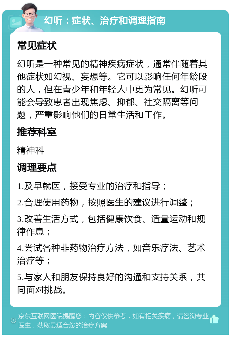 幻听：症状、治疗和调理指南 常见症状 幻听是一种常见的精神疾病症状，通常伴随着其他症状如幻视、妄想等。它可以影响任何年龄段的人，但在青少年和年轻人中更为常见。幻听可能会导致患者出现焦虑、抑郁、社交隔离等问题，严重影响他们的日常生活和工作。 推荐科室 精神科 调理要点 1.及早就医，接受专业的治疗和指导； 2.合理使用药物，按照医生的建议进行调整； 3.改善生活方式，包括健康饮食、适量运动和规律作息； 4.尝试各种非药物治疗方法，如音乐疗法、艺术治疗等； 5.与家人和朋友保持良好的沟通和支持关系，共同面对挑战。