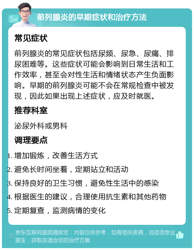 前列腺炎的早期症状和治疗方法 常见症状 前列腺炎的常见症状包括尿频、尿急、尿痛、排尿困难等。这些症状可能会影响到日常生活和工作效率，甚至会对性生活和情绪状态产生负面影响。早期的前列腺炎可能不会在常规检查中被发现，因此如果出现上述症状，应及时就医。 推荐科室 泌尿外科或男科 调理要点 增加锻炼，改善生活方式 避免长时间坐着，定期站立和活动 保持良好的卫生习惯，避免性生活中的感染 根据医生的建议，合理使用抗生素和其他药物 定期复查，监测病情的变化