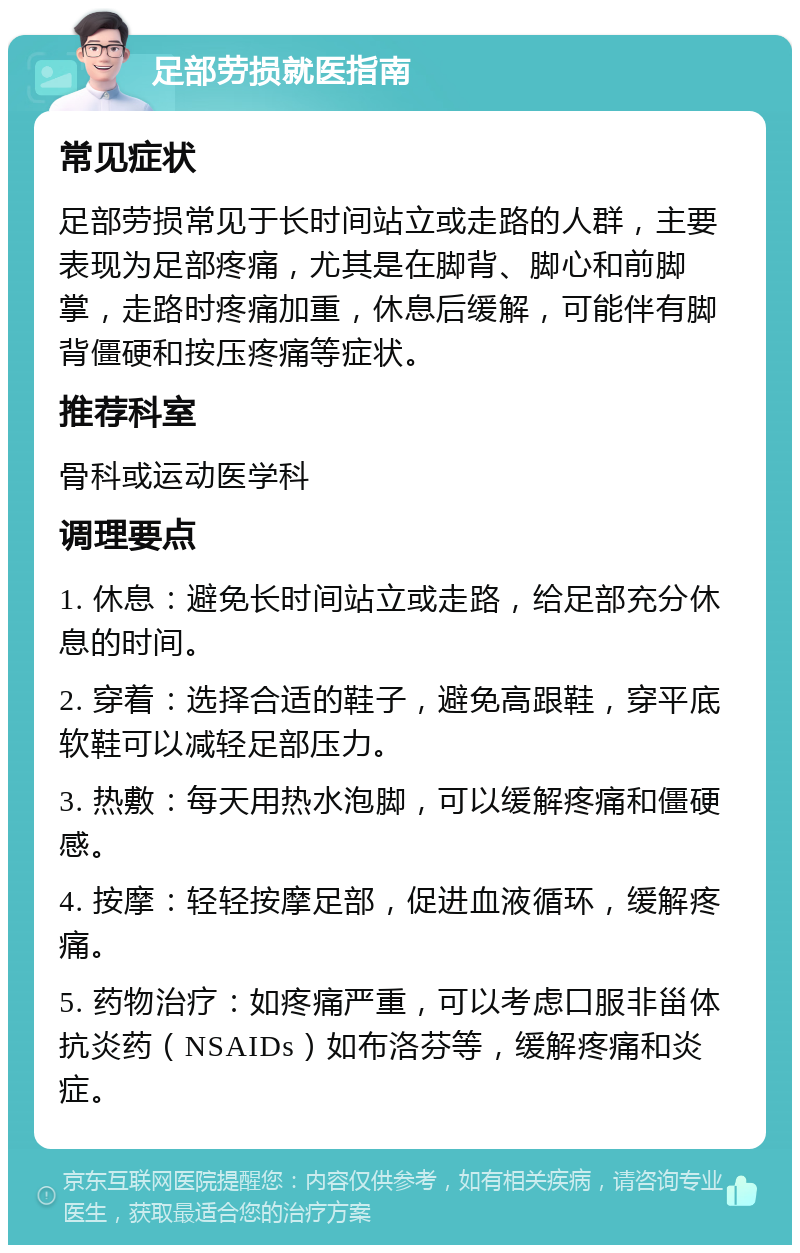 足部劳损就医指南 常见症状 足部劳损常见于长时间站立或走路的人群，主要表现为足部疼痛，尤其是在脚背、脚心和前脚掌，走路时疼痛加重，休息后缓解，可能伴有脚背僵硬和按压疼痛等症状。 推荐科室 骨科或运动医学科 调理要点 1. 休息：避免长时间站立或走路，给足部充分休息的时间。 2. 穿着：选择合适的鞋子，避免高跟鞋，穿平底软鞋可以减轻足部压力。 3. 热敷：每天用热水泡脚，可以缓解疼痛和僵硬感。 4. 按摩：轻轻按摩足部，促进血液循环，缓解疼痛。 5. 药物治疗：如疼痛严重，可以考虑口服非甾体抗炎药（NSAIDs）如布洛芬等，缓解疼痛和炎症。