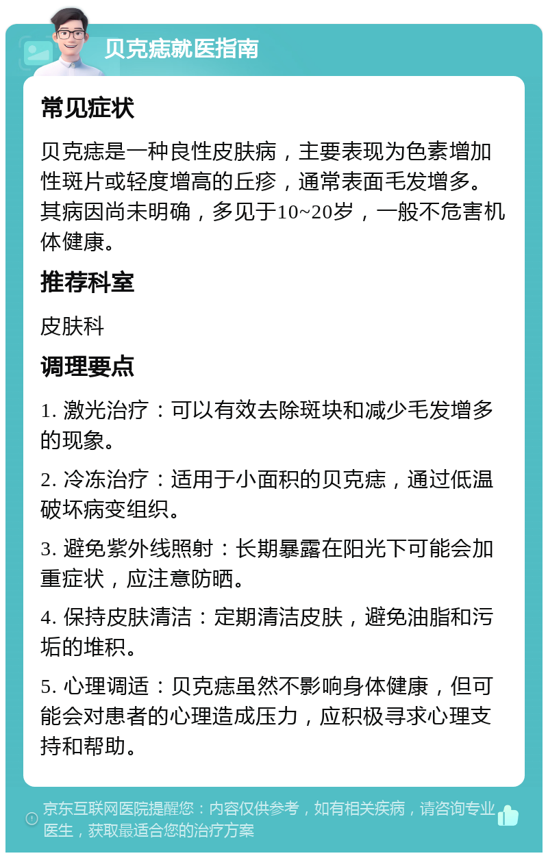 贝克痣就医指南 常见症状 贝克痣是一种良性皮肤病，主要表现为色素增加性斑片或轻度增高的丘疹，通常表面毛发增多。其病因尚未明确，多见于10~20岁，一般不危害机体健康。 推荐科室 皮肤科 调理要点 1. 激光治疗：可以有效去除斑块和减少毛发增多的现象。 2. 冷冻治疗：适用于小面积的贝克痣，通过低温破坏病变组织。 3. 避免紫外线照射：长期暴露在阳光下可能会加重症状，应注意防晒。 4. 保持皮肤清洁：定期清洁皮肤，避免油脂和污垢的堆积。 5. 心理调适：贝克痣虽然不影响身体健康，但可能会对患者的心理造成压力，应积极寻求心理支持和帮助。