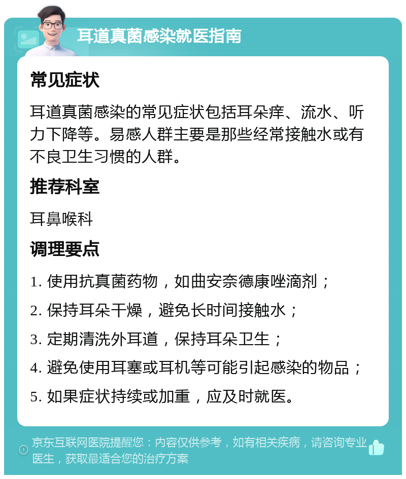 耳道真菌感染就医指南 常见症状 耳道真菌感染的常见症状包括耳朵痒、流水、听力下降等。易感人群主要是那些经常接触水或有不良卫生习惯的人群。 推荐科室 耳鼻喉科 调理要点 1. 使用抗真菌药物，如曲安奈德康唑滴剂； 2. 保持耳朵干燥，避免长时间接触水； 3. 定期清洗外耳道，保持耳朵卫生； 4. 避免使用耳塞或耳机等可能引起感染的物品； 5. 如果症状持续或加重，应及时就医。