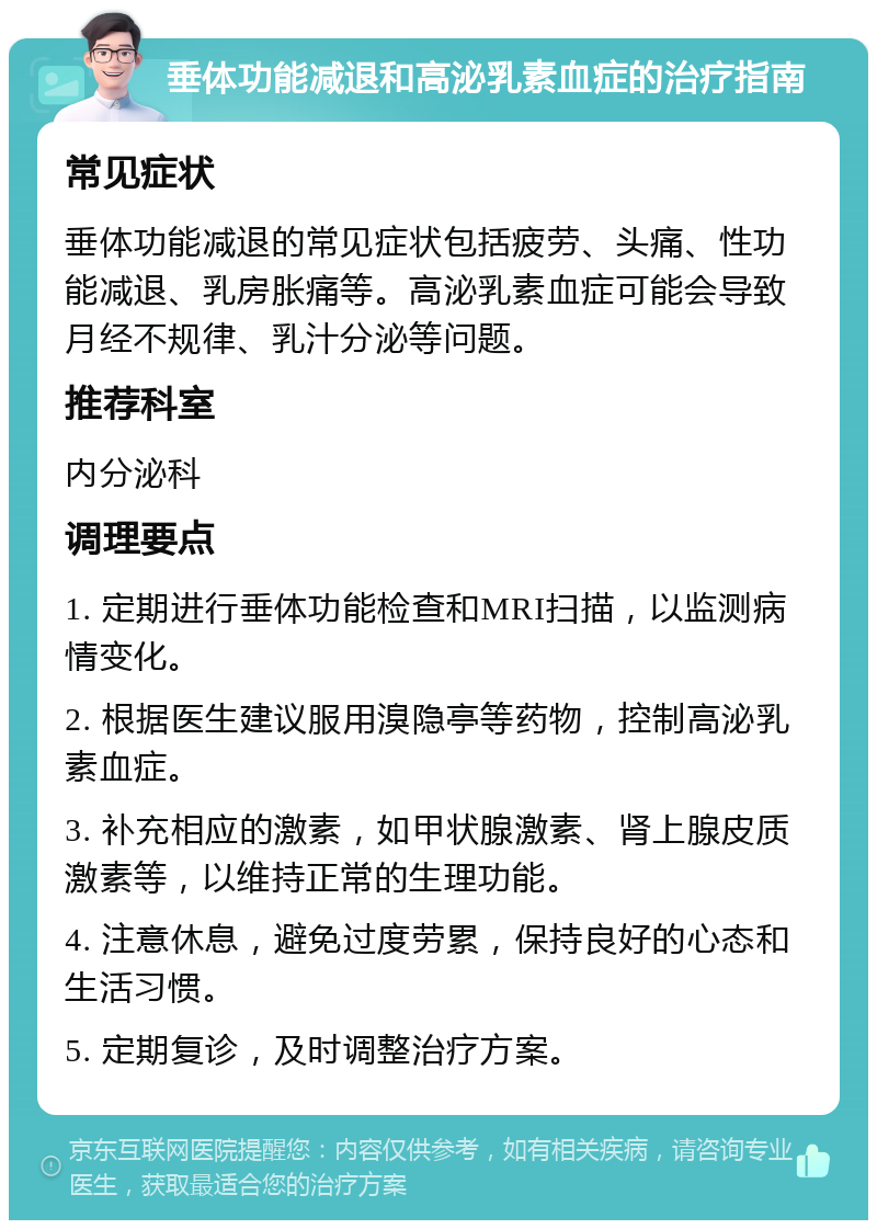 垂体功能减退和高泌乳素血症的治疗指南 常见症状 垂体功能减退的常见症状包括疲劳、头痛、性功能减退、乳房胀痛等。高泌乳素血症可能会导致月经不规律、乳汁分泌等问题。 推荐科室 内分泌科 调理要点 1. 定期进行垂体功能检查和MRI扫描，以监测病情变化。 2. 根据医生建议服用溴隐亭等药物，控制高泌乳素血症。 3. 补充相应的激素，如甲状腺激素、肾上腺皮质激素等，以维持正常的生理功能。 4. 注意休息，避免过度劳累，保持良好的心态和生活习惯。 5. 定期复诊，及时调整治疗方案。