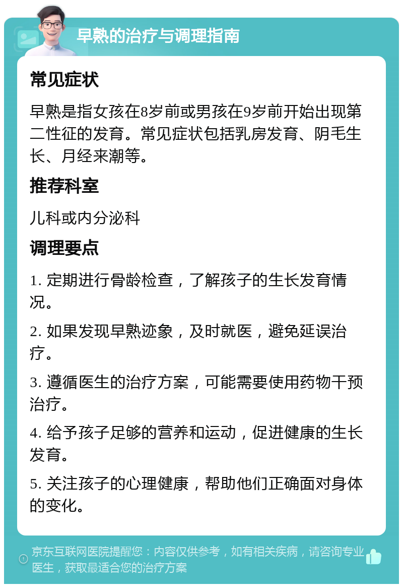 早熟的治疗与调理指南 常见症状 早熟是指女孩在8岁前或男孩在9岁前开始出现第二性征的发育。常见症状包括乳房发育、阴毛生长、月经来潮等。 推荐科室 儿科或内分泌科 调理要点 1. 定期进行骨龄检查，了解孩子的生长发育情况。 2. 如果发现早熟迹象，及时就医，避免延误治疗。 3. 遵循医生的治疗方案，可能需要使用药物干预治疗。 4. 给予孩子足够的营养和运动，促进健康的生长发育。 5. 关注孩子的心理健康，帮助他们正确面对身体的变化。