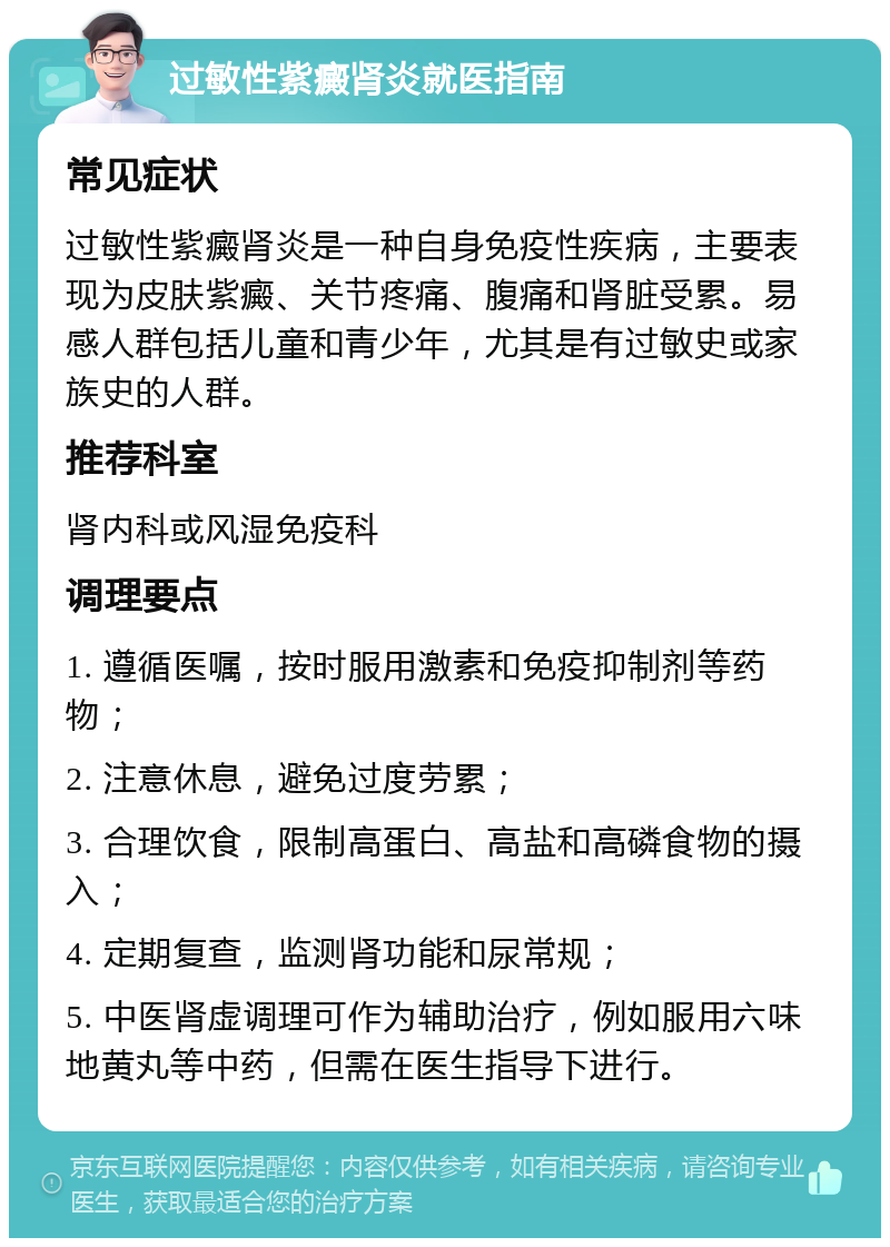 过敏性紫癜肾炎就医指南 常见症状 过敏性紫癜肾炎是一种自身免疫性疾病，主要表现为皮肤紫癜、关节疼痛、腹痛和肾脏受累。易感人群包括儿童和青少年，尤其是有过敏史或家族史的人群。 推荐科室 肾内科或风湿免疫科 调理要点 1. 遵循医嘱，按时服用激素和免疫抑制剂等药物； 2. 注意休息，避免过度劳累； 3. 合理饮食，限制高蛋白、高盐和高磷食物的摄入； 4. 定期复查，监测肾功能和尿常规； 5. 中医肾虚调理可作为辅助治疗，例如服用六味地黄丸等中药，但需在医生指导下进行。