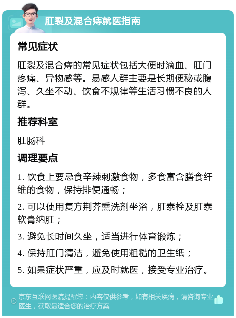 肛裂及混合痔就医指南 常见症状 肛裂及混合痔的常见症状包括大便时滴血、肛门疼痛、异物感等。易感人群主要是长期便秘或腹泻、久坐不动、饮食不规律等生活习惯不良的人群。 推荐科室 肛肠科 调理要点 1. 饮食上要忌食辛辣刺激食物，多食富含膳食纤维的食物，保持排便通畅； 2. 可以使用复方荆芥熏洗剂坐浴，肛泰栓及肛泰软膏纳肛； 3. 避免长时间久坐，适当进行体育锻炼； 4. 保持肛门清洁，避免使用粗糙的卫生纸； 5. 如果症状严重，应及时就医，接受专业治疗。