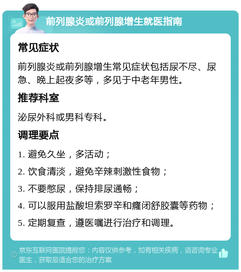 前列腺炎或前列腺增生就医指南 常见症状 前列腺炎或前列腺增生常见症状包括尿不尽、尿急、晚上起夜多等，多见于中老年男性。 推荐科室 泌尿外科或男科专科。 调理要点 1. 避免久坐，多活动； 2. 饮食清淡，避免辛辣刺激性食物； 3. 不要憋尿，保持排尿通畅； 4. 可以服用盐酸坦索罗辛和癃闭舒胶囊等药物； 5. 定期复查，遵医嘱进行治疗和调理。