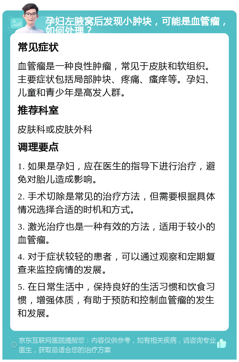 孕妇左腋窝后发现小肿块，可能是血管瘤，如何处理？ 常见症状 血管瘤是一种良性肿瘤，常见于皮肤和软组织。主要症状包括局部肿块、疼痛、瘙痒等。孕妇、儿童和青少年是高发人群。 推荐科室 皮肤科或皮肤外科 调理要点 1. 如果是孕妇，应在医生的指导下进行治疗，避免对胎儿造成影响。 2. 手术切除是常见的治疗方法，但需要根据具体情况选择合适的时机和方式。 3. 激光治疗也是一种有效的方法，适用于较小的血管瘤。 4. 对于症状较轻的患者，可以通过观察和定期复查来监控病情的发展。 5. 在日常生活中，保持良好的生活习惯和饮食习惯，增强体质，有助于预防和控制血管瘤的发生和发展。