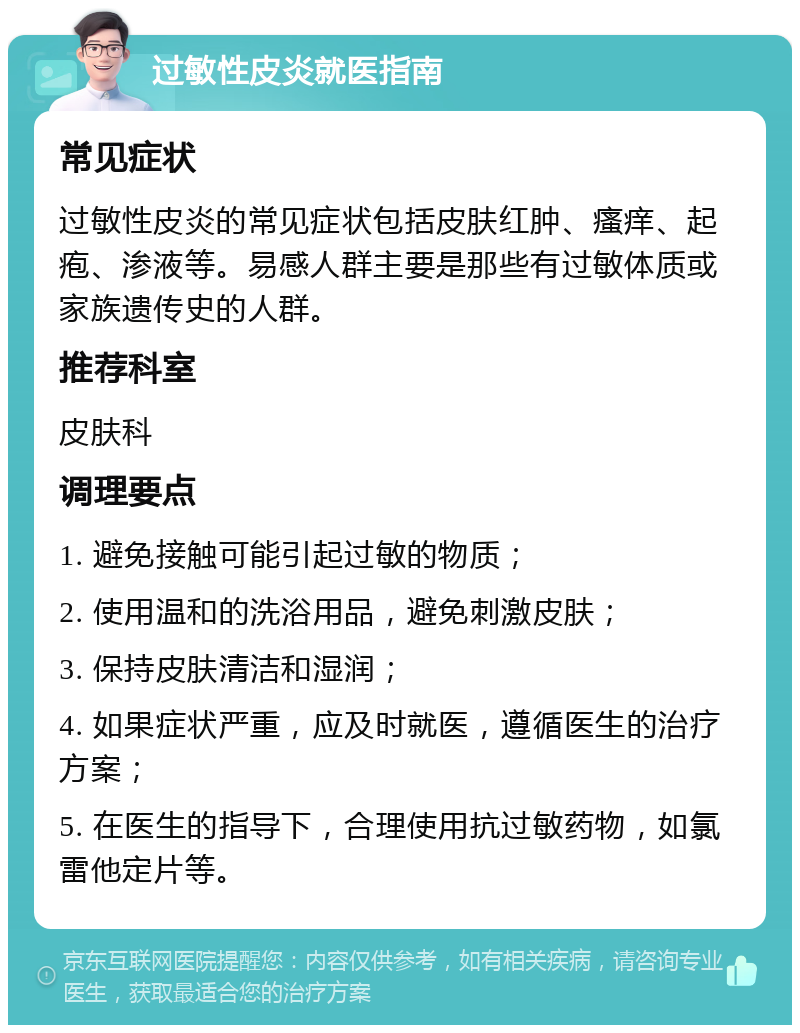 过敏性皮炎就医指南 常见症状 过敏性皮炎的常见症状包括皮肤红肿、瘙痒、起疱、渗液等。易感人群主要是那些有过敏体质或家族遗传史的人群。 推荐科室 皮肤科 调理要点 1. 避免接触可能引起过敏的物质； 2. 使用温和的洗浴用品，避免刺激皮肤； 3. 保持皮肤清洁和湿润； 4. 如果症状严重，应及时就医，遵循医生的治疗方案； 5. 在医生的指导下，合理使用抗过敏药物，如氯雷他定片等。