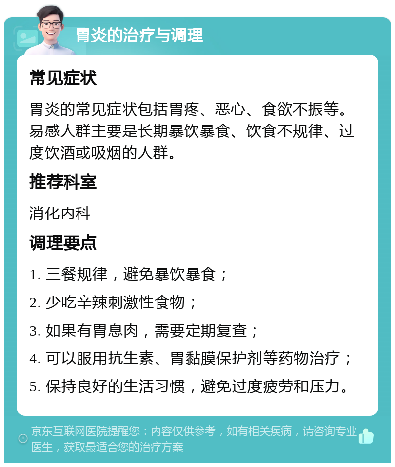 胃炎的治疗与调理 常见症状 胃炎的常见症状包括胃疼、恶心、食欲不振等。易感人群主要是长期暴饮暴食、饮食不规律、过度饮酒或吸烟的人群。 推荐科室 消化内科 调理要点 1. 三餐规律，避免暴饮暴食； 2. 少吃辛辣刺激性食物； 3. 如果有胃息肉，需要定期复查； 4. 可以服用抗生素、胃黏膜保护剂等药物治疗； 5. 保持良好的生活习惯，避免过度疲劳和压力。