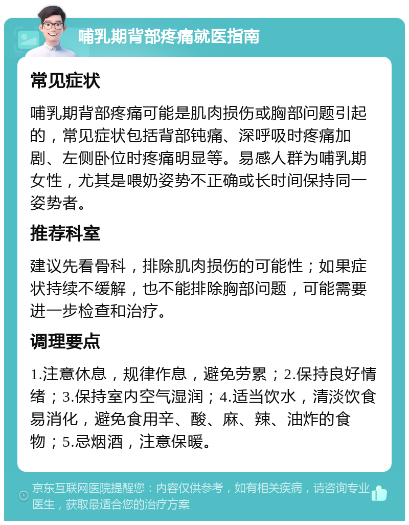 哺乳期背部疼痛就医指南 常见症状 哺乳期背部疼痛可能是肌肉损伤或胸部问题引起的，常见症状包括背部钝痛、深呼吸时疼痛加剧、左侧卧位时疼痛明显等。易感人群为哺乳期女性，尤其是喂奶姿势不正确或长时间保持同一姿势者。 推荐科室 建议先看骨科，排除肌肉损伤的可能性；如果症状持续不缓解，也不能排除胸部问题，可能需要进一步检查和治疗。 调理要点 1.注意休息，规律作息，避免劳累；2.保持良好情绪；3.保持室内空气湿润；4.适当饮水，清淡饮食易消化，避免食用辛、酸、麻、辣、油炸的食物；5.忌烟酒，注意保暖。