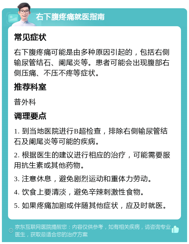 右下腹疼痛就医指南 常见症状 右下腹疼痛可能是由多种原因引起的，包括右侧输尿管结石、阑尾炎等。患者可能会出现腹部右侧压痛、不压不疼等症状。 推荐科室 普外科 调理要点 1. 到当地医院进行B超检查，排除右侧输尿管结石及阑尾炎等可能的疾病。 2. 根据医生的建议进行相应的治疗，可能需要服用抗生素或其他药物。 3. 注意休息，避免剧烈运动和重体力劳动。 4. 饮食上要清淡，避免辛辣刺激性食物。 5. 如果疼痛加剧或伴随其他症状，应及时就医。