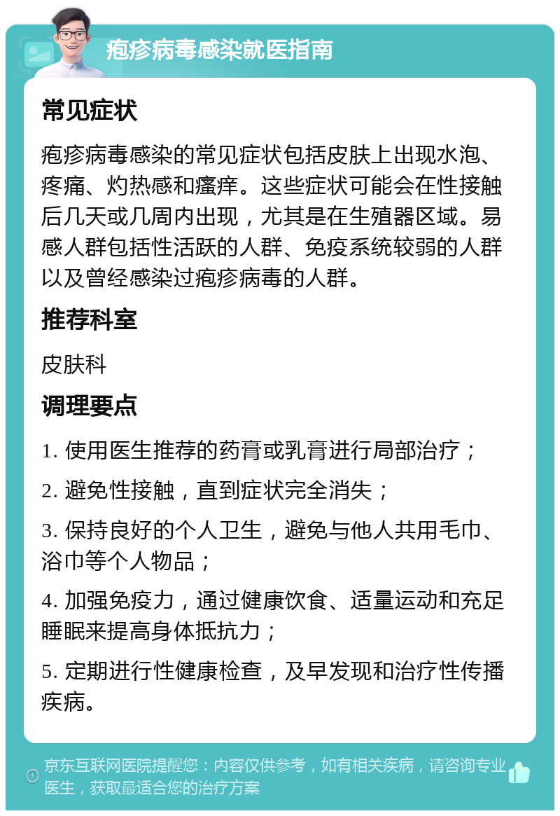 疱疹病毒感染就医指南 常见症状 疱疹病毒感染的常见症状包括皮肤上出现水泡、疼痛、灼热感和瘙痒。这些症状可能会在性接触后几天或几周内出现，尤其是在生殖器区域。易感人群包括性活跃的人群、免疫系统较弱的人群以及曾经感染过疱疹病毒的人群。 推荐科室 皮肤科 调理要点 1. 使用医生推荐的药膏或乳膏进行局部治疗； 2. 避免性接触，直到症状完全消失； 3. 保持良好的个人卫生，避免与他人共用毛巾、浴巾等个人物品； 4. 加强免疫力，通过健康饮食、适量运动和充足睡眠来提高身体抵抗力； 5. 定期进行性健康检查，及早发现和治疗性传播疾病。