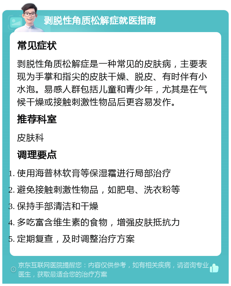 剥脱性角质松解症就医指南 常见症状 剥脱性角质松解症是一种常见的皮肤病，主要表现为手掌和指尖的皮肤干燥、脱皮、有时伴有小水泡。易感人群包括儿童和青少年，尤其是在气候干燥或接触刺激性物品后更容易发作。 推荐科室 皮肤科 调理要点 使用海普林软膏等保湿霜进行局部治疗 避免接触刺激性物品，如肥皂、洗衣粉等 保持手部清洁和干燥 多吃富含维生素的食物，增强皮肤抵抗力 定期复查，及时调整治疗方案