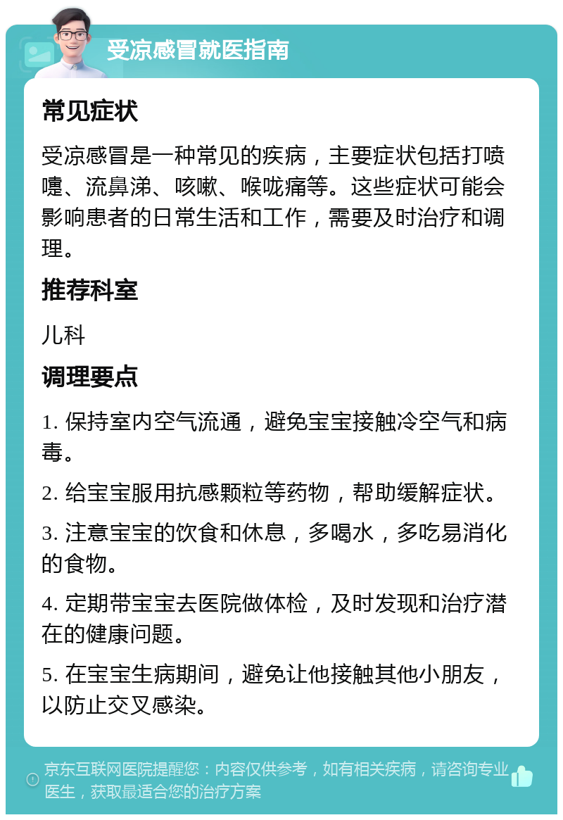 受凉感冒就医指南 常见症状 受凉感冒是一种常见的疾病，主要症状包括打喷嚏、流鼻涕、咳嗽、喉咙痛等。这些症状可能会影响患者的日常生活和工作，需要及时治疗和调理。 推荐科室 儿科 调理要点 1. 保持室内空气流通，避免宝宝接触冷空气和病毒。 2. 给宝宝服用抗感颗粒等药物，帮助缓解症状。 3. 注意宝宝的饮食和休息，多喝水，多吃易消化的食物。 4. 定期带宝宝去医院做体检，及时发现和治疗潜在的健康问题。 5. 在宝宝生病期间，避免让他接触其他小朋友，以防止交叉感染。