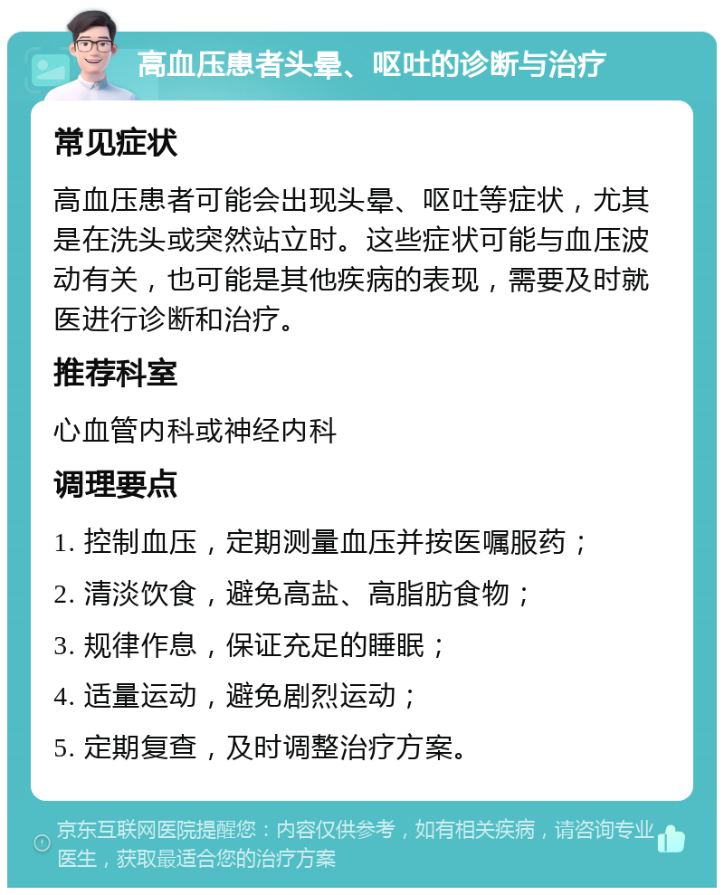 高血压患者头晕、呕吐的诊断与治疗 常见症状 高血压患者可能会出现头晕、呕吐等症状，尤其是在洗头或突然站立时。这些症状可能与血压波动有关，也可能是其他疾病的表现，需要及时就医进行诊断和治疗。 推荐科室 心血管内科或神经内科 调理要点 1. 控制血压，定期测量血压并按医嘱服药； 2. 清淡饮食，避免高盐、高脂肪食物； 3. 规律作息，保证充足的睡眠； 4. 适量运动，避免剧烈运动； 5. 定期复查，及时调整治疗方案。